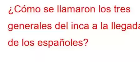 ¿Cómo se llamaron los tres generales del inca a la llegada de los españoles?