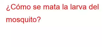 ¿Cómo se mata la larva del mosquito?