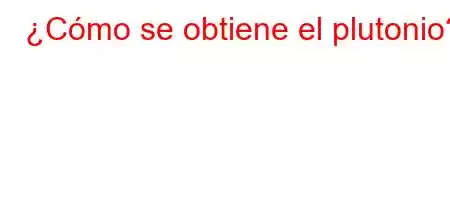 ¿Cómo se obtiene el plutonio?