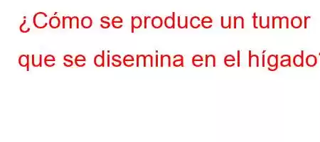 ¿Cómo se produce un tumor que se disemina en el hígado?