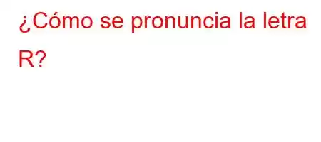 ¿Cómo se pronuncia la letra R?