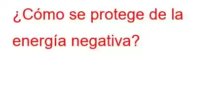 ¿Cómo se protege de la energía negativa?