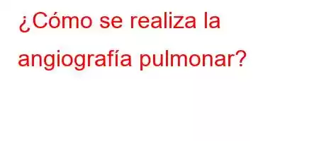 ¿Cómo se realiza la angiografía pulmonar?