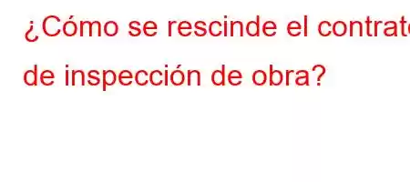 ¿Cómo se rescinde el contrato de inspección de obra?