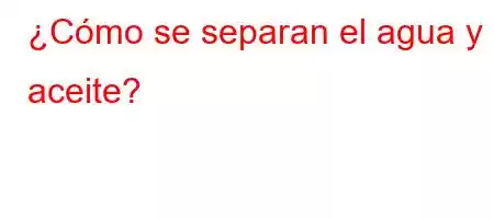 ¿Cómo se separan el agua y el aceite