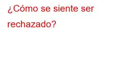 ¿Cómo se siente ser rechazado?