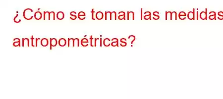 ¿Cómo se toman las medidas antropométricas?