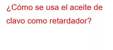 ¿Cómo se usa el aceite de clavo como retardador?