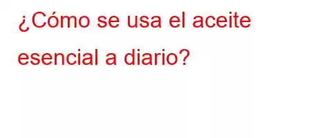 ¿Cómo se usa el aceite esencial a diario?