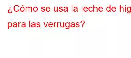 ¿Cómo se usa la leche de higo para las verrugas?