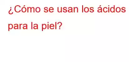 ¿Cómo se usan los ácidos para la piel?