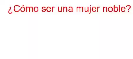 ¿Cómo ser una mujer noble?