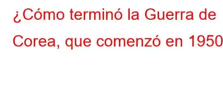 ¿Cómo terminó la Guerra de Corea, que comenzó en 1950?