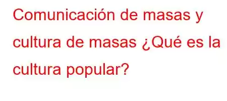 Comunicación de masas y cultura de masas ¿Qué es la cultura popular?