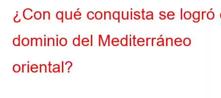 ¿Con qué conquista se logró el dominio del Mediterráneo oriental