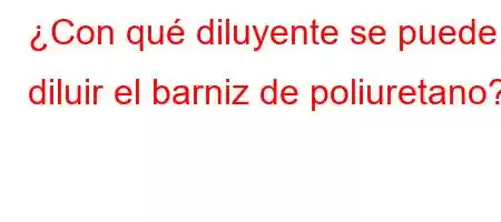 ¿Con qué diluyente se puede diluir el barniz de poliuretano?