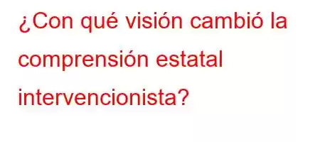 ¿Con qué visión cambió la comprensión estatal intervencionista?