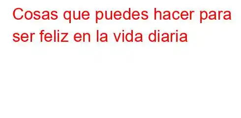 Cosas que puedes hacer para ser feliz en la vida diaria