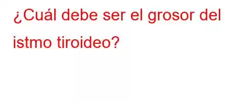 ¿Cuál debe ser el grosor del istmo tiroideo?