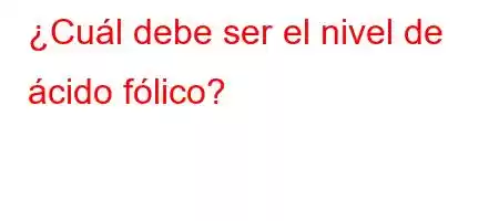 ¿Cuál debe ser el nivel de ácido fólico?