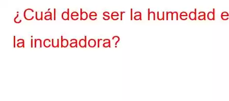 ¿Cuál debe ser la humedad en la incubadora