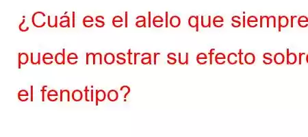 ¿Cuál es el alelo que siempre puede mostrar su efecto sobre el fenotipo?