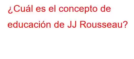 ¿Cuál es el concepto de educación de JJ Rousseau?