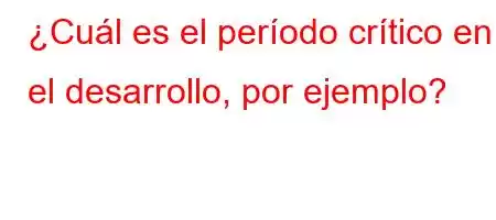 ¿Cuál es el período crítico en el desarrollo, por ejemplo?