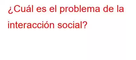 ¿Cuál es el problema de la interacción social?