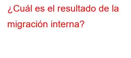 ¿Cuál es el resultado de la migración interna?