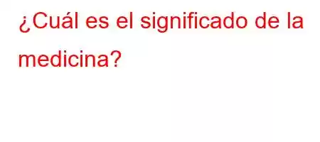 ¿Cuál es el significado de la medicina?