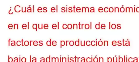 ¿Cuál es el sistema económico en el que el control de los factores de producción está bajo la administración pública?