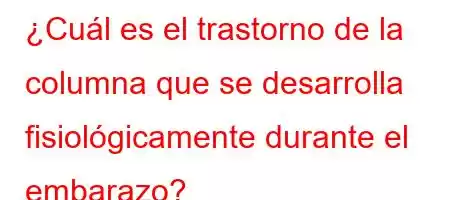 ¿Cuál es el trastorno de la columna que se desarrolla fisiológicamente durante el embarazo?