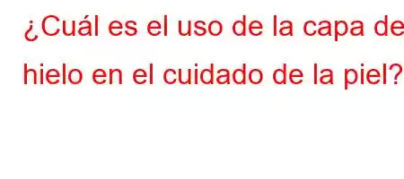 ¿Cuál es el uso de la capa de hielo en el cuidado de la piel