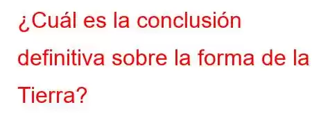 ¿Cuál es la conclusión definitiva sobre la forma de la Tierra?