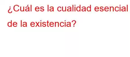 ¿Cuál es la cualidad esencial de la existencia?