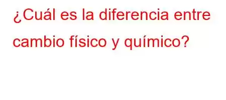 ¿Cuál es la diferencia entre cambio físico y químico