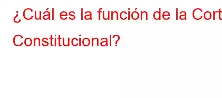 ¿Cuál es la función de la Corte Constitucional?