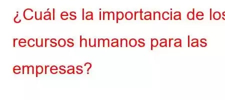 ¿Cuál es la importancia de los recursos humanos para las empresas?