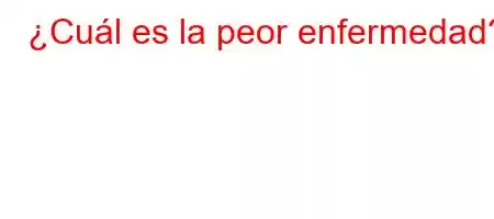 ¿Cuál es la peor enfermedad