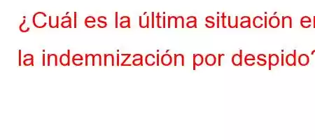 ¿Cuál es la última situación en la indemnización por despido