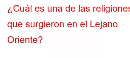 ¿Cuál es una de las religiones que surgieron en el Lejano Oriente?