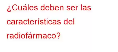 ¿Cuáles deben ser las características del radiofármaco?