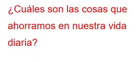 ¿Cuáles son las cosas que ahorramos en nuestra vida diaria?