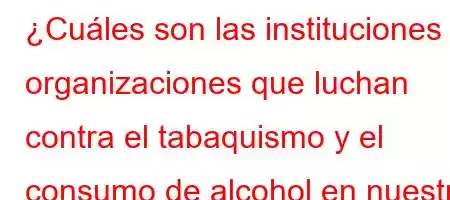 ¿Cuáles son las instituciones y organizaciones que luchan contra el tabaquismo y el consumo de alcohol en nuestro país?