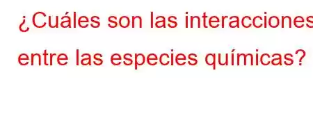 ¿Cuáles son las interacciones entre las especies químicas?