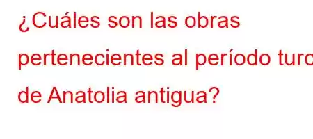 ¿Cuáles son las obras pertenecientes al período turco de Anatolia antigua?