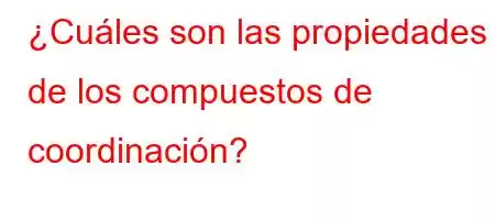 ¿Cuáles son las propiedades de los compuestos de coordinación?