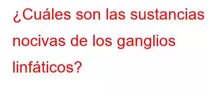 ¿Cuáles son las sustancias nocivas de los ganglios linfáticos?