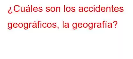 ¿Cuáles son los accidentes geográficos, la geografía